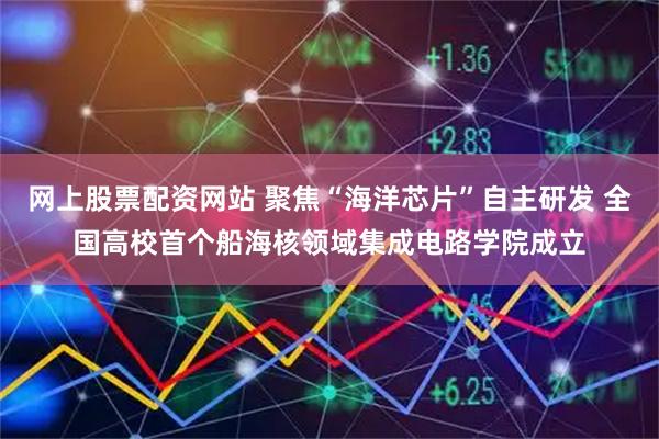 网上股票配资网站 聚焦“海洋芯片”自主研发 全国高校首个船海核领域集成电路学院成立