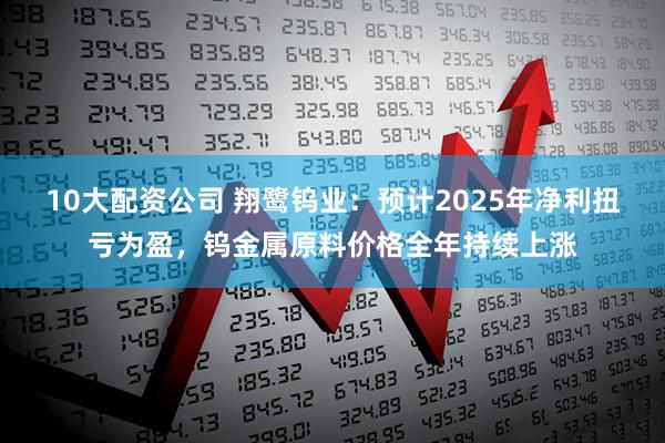 10大配资公司 翔鹭钨业：预计2025年净利扭亏为盈，钨金属原料价格全年持续上涨