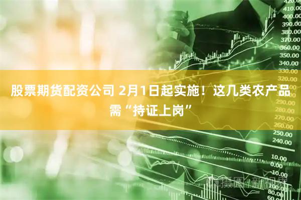 股票期货配资公司 2月1日起实施！这几类农产品需“持证上岗”