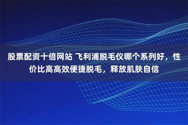 股票配资十倍网站 飞利浦脱毛仪哪个系列好，性价比高高效便捷脱毛，释放肌肤自信
