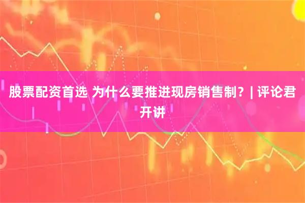 股票配资首选 为什么要推进现房销售制？| 评论君开讲