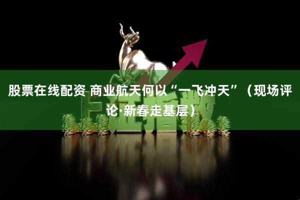 股票在线配资 商业航天何以“一飞冲天”（现场评论·新春走基层）