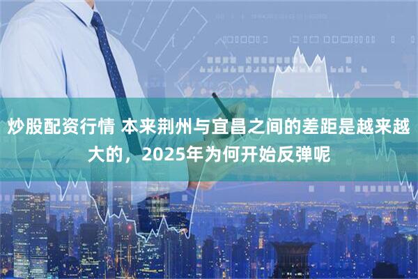 炒股配资行情 本来荆州与宜昌之间的差距是越来越大的，2025年为何开始反弹呢