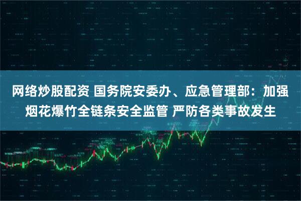 网络炒股配资 国务院安委办、应急管理部：加强烟花爆竹全链条安全监管 严防各类事故发生