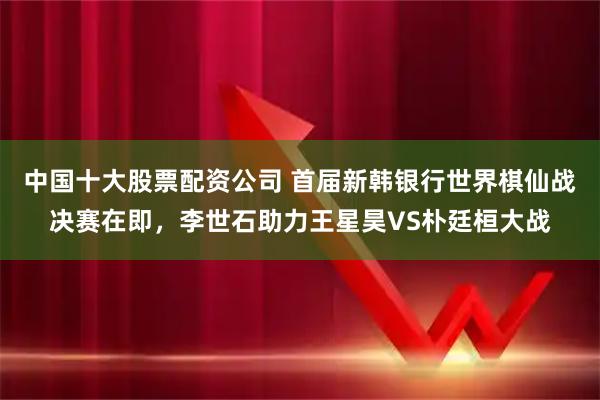 中国十大股票配资公司 首届新韩银行世界棋仙战决赛在即，李世石助力王星昊VS朴廷桓大战