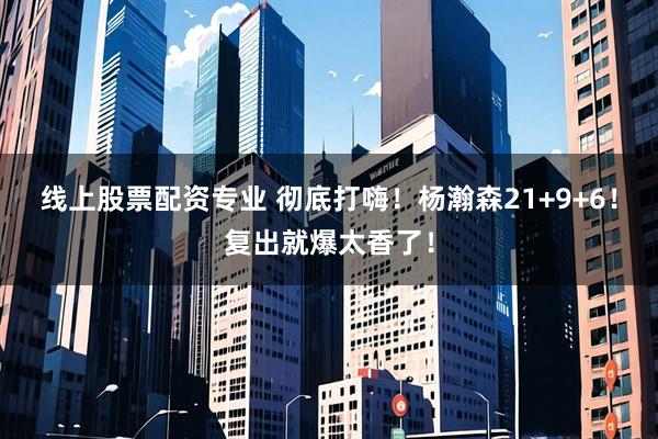 线上股票配资专业 彻底打嗨！杨瀚森21+9+6！复出就爆太香了！