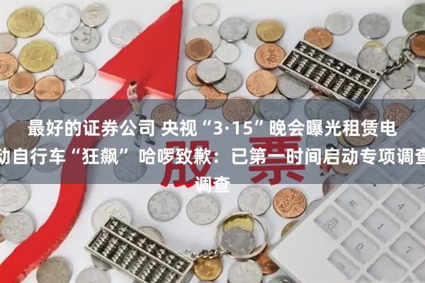 最好的证券公司 央视“3·15”晚会曝光租赁电动自行车“狂飙” 哈啰致歉：已第一时间启动专项调查