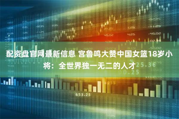 配资盘官网最新信息 宫鲁鸣大赞中国女篮18岁小将：全世界独一无二的人才