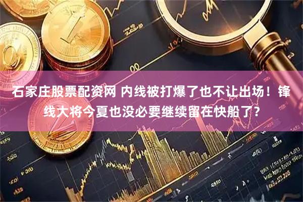 石家庄股票配资网 内线被打爆了也不让出场！锋线大将今夏也没必要继续留在快船了？