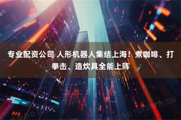 专业配资公司 人形机器人集结上海！煮咖啡、打拳击、造炊具全能上阵