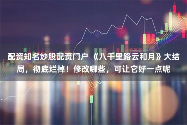 配资知名炒股配资门户 《八千里路云和月》大结局,彻底烂掉!修改哪些,可让它好一点呢