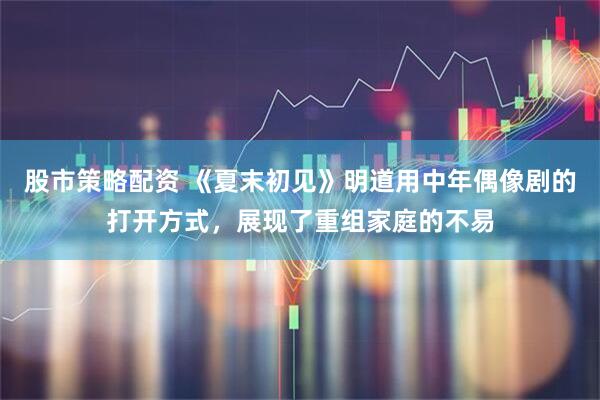 股市策略配资 《夏末初见》明道用中年偶像剧的打开方式,展现了重组家庭的不易