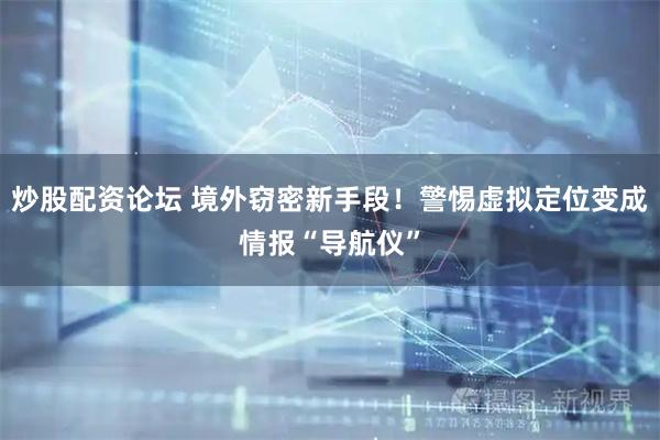 炒股配资论坛 境外窃密新手段！警惕虚拟定位变成情报“导航仪”