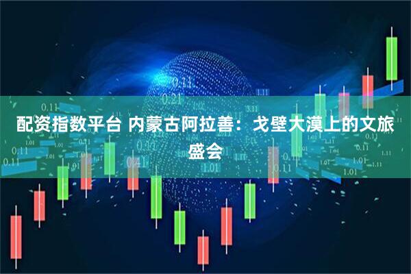 配资指数平台 内蒙古阿拉善：戈壁大漠上的文旅盛会